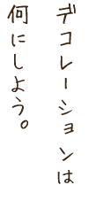 デコレーションは何にしよう。