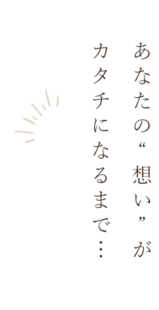 あなたの“想い”がカタチになるまで…